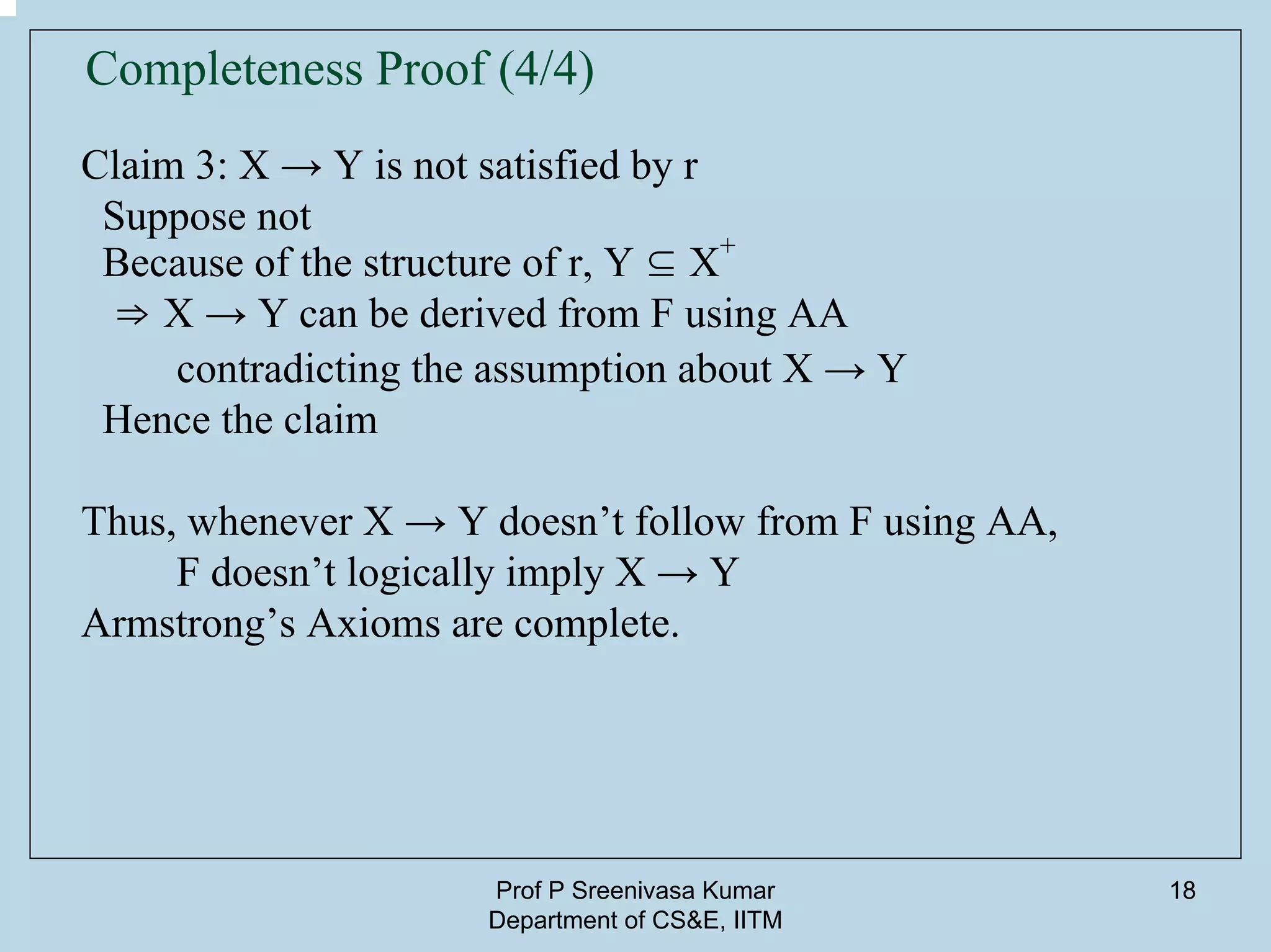 Prof P Sreenivasa Kumar
Department of CS&E, IITM
18
Completeness Proof (4/4)
Claim 3: X → Y is not satisfied by r
Suppose not
Because of the structure of r, Y ⊆ X+
⇒ X → Y can be derived from F using AA
contradicting the assumption about X → Y
Hence the claim
Thus, whenever X → Y doesn’t follow from F using AA,
F doesn’t logically imply X → Y
Armstrong’s Axioms are complete.
 
