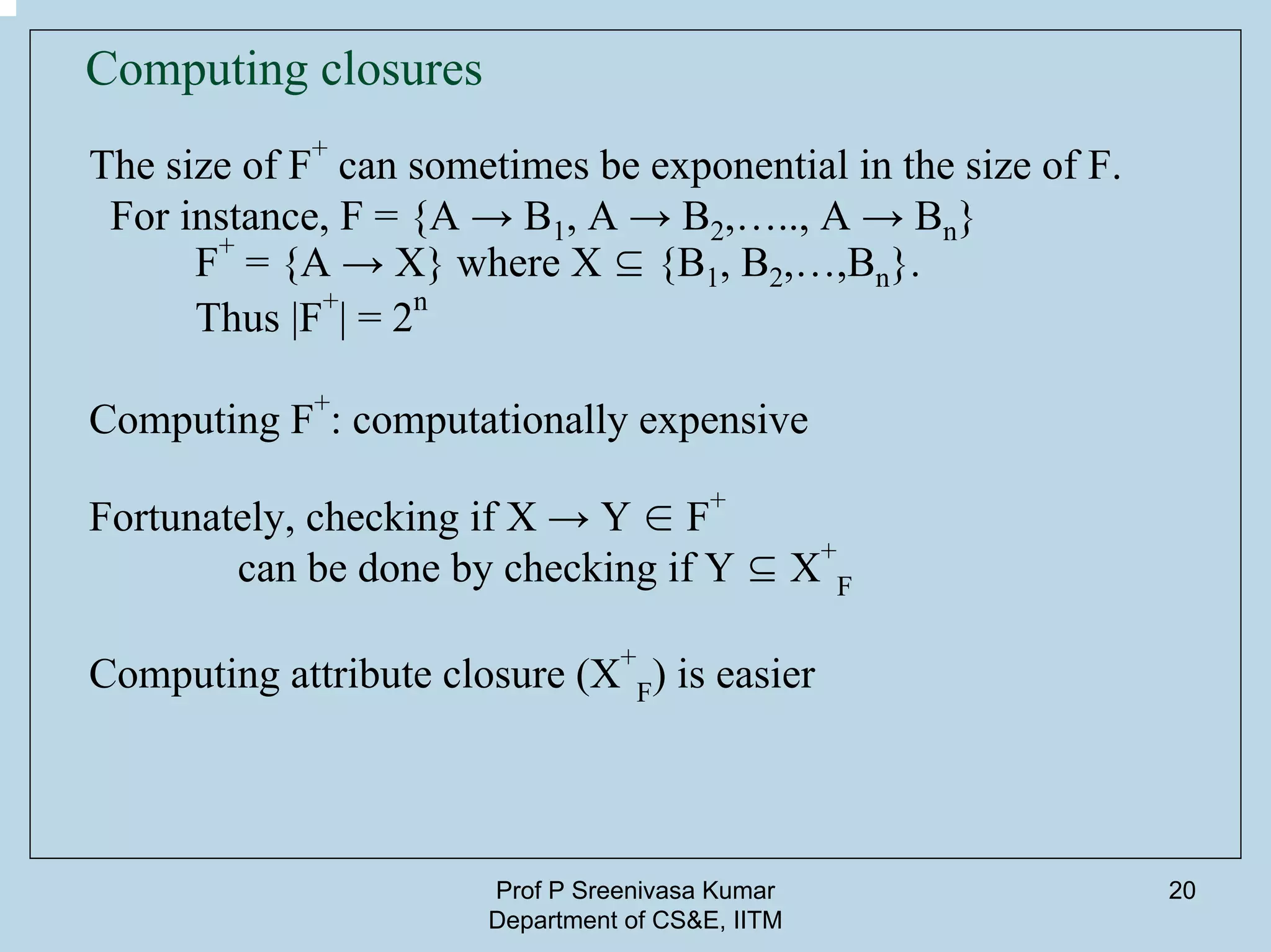 Prof P Sreenivasa Kumar
Department of CS&E, IITM
20
Computing closures
The size of F
+
can sometimes be exponential in the size of F.
For instance, F = {A → B1, A → B2,….., A → Bn}
F
+
= {A → X} where X ⊆ {B1, B2,…,Bn}.
Thus |F
+
| = 2
n
Computing F
+
: computationally expensive
Fortunately, checking if X → Y ∈ F+
can be done by checking if Y ⊆ X
+
F
Computing attribute closure (X
+
F) is easier
 