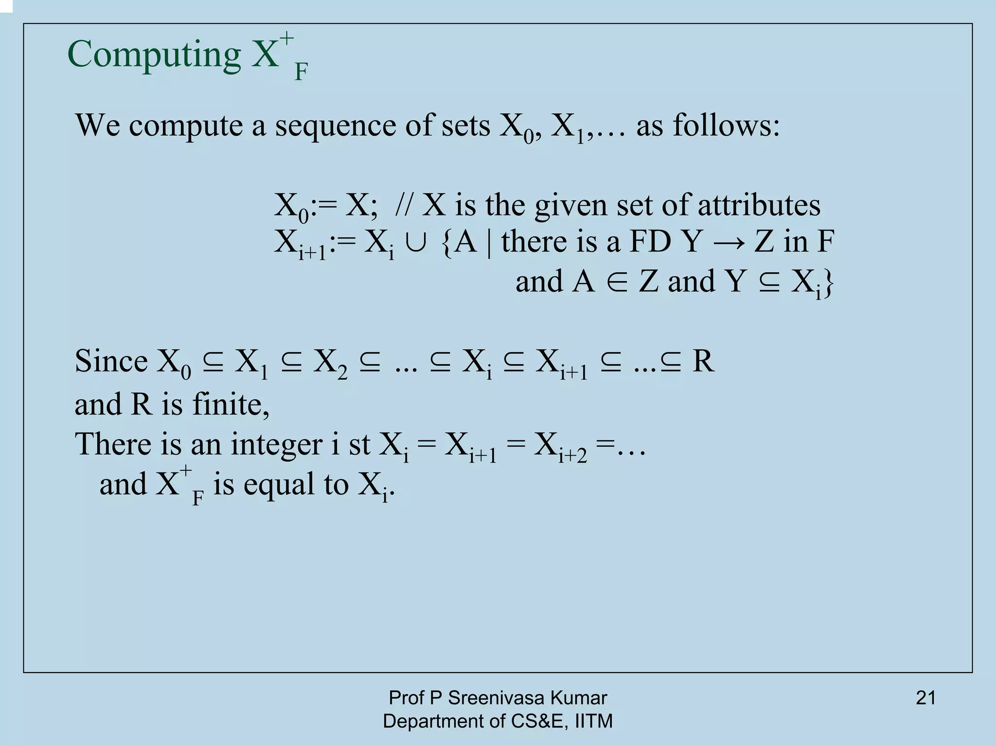 Prof P Sreenivasa Kumar
Department of CS&E, IITM
21
Computing X+
F
We compute a sequence of sets X0, X1,… as follows:
X0:= X; // X is the given set of attributes
Xi+1:= Xi ∪ {A | there is a FD Y → Z in F
and A ∈ Z and Y ⊆ Xi}
Since X0 ⊆ X1 ⊆ X2 ⊆ ... ⊆ Xi ⊆ Xi+1 ⊆ ...⊆ R
and R is finite,
There is an integer i st Xi = Xi+1 = Xi+2 =…
and X+
F is equal to Xi.
 