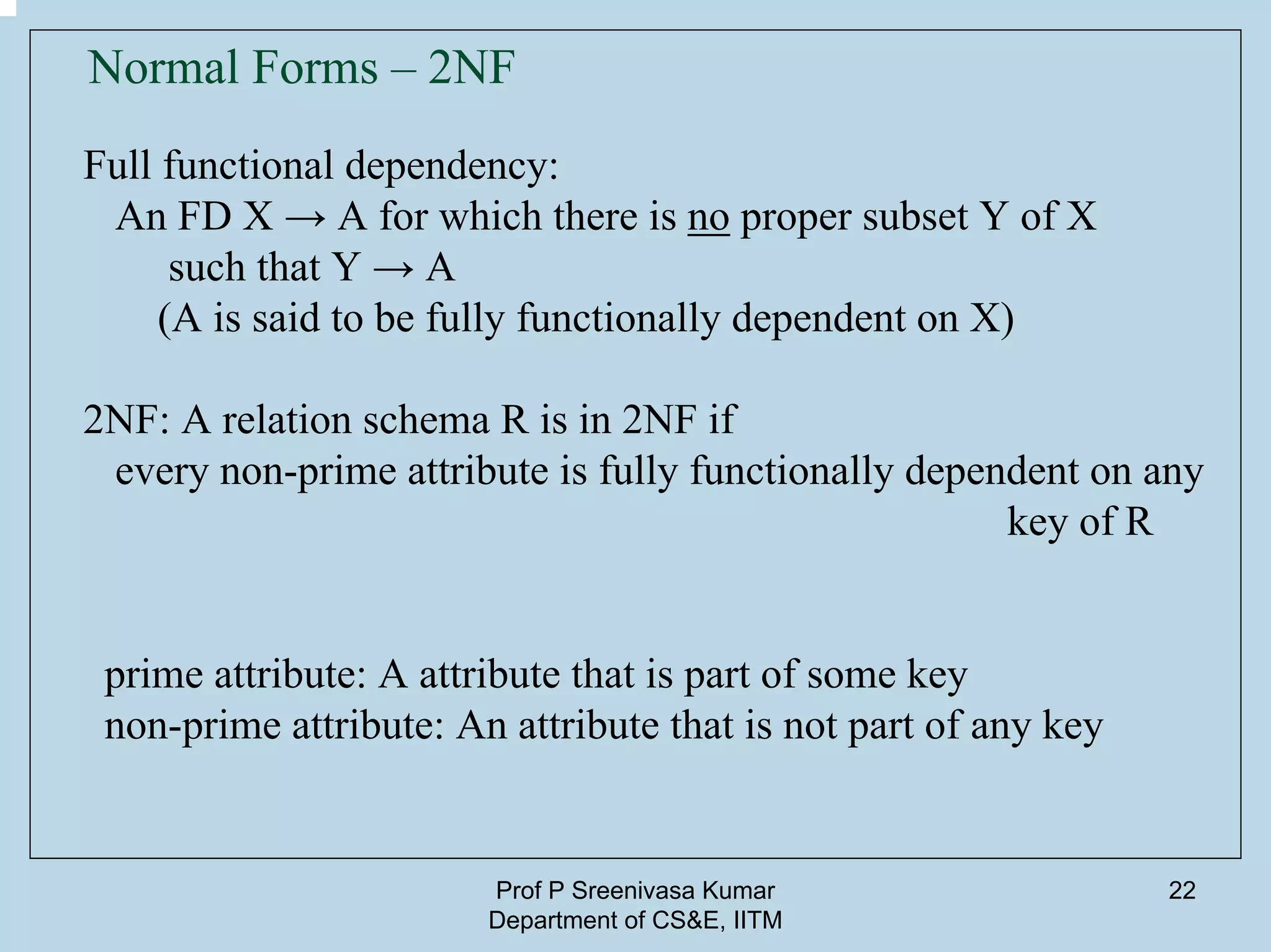 Prof P Sreenivasa Kumar
Department of CS&E, IITM
22
Normal Forms – 2NF
Full functional dependency:
An FD X → A for which there is no proper subset Y of X
such that Y → A
(A is said to be fully functionally dependent on X)
2NF: A relation schema R is in 2NF if
every non-prime attribute is fully functionally dependent on any
key of R
prime attribute: A attribute that is part of some key
non-prime attribute: An attribute that is not part of any key
 