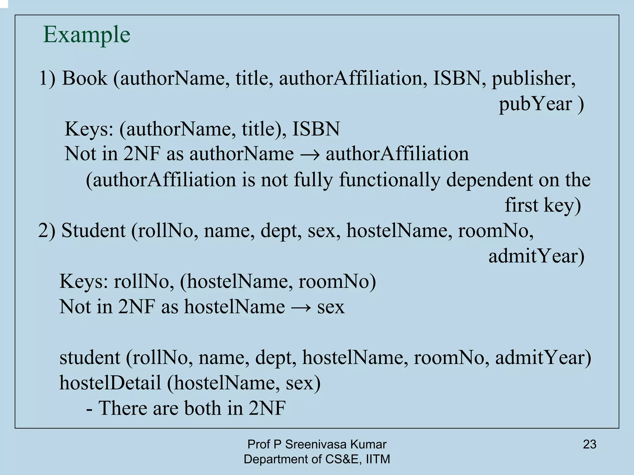 Prof P Sreenivasa Kumar
Department of CS&E, IITM
23
Example
1) Book (authorName, title, authorAffiliation, ISBN, publisher,
pubYear )
Keys: (authorName, title), ISBN
Not in 2NF as authorName Æ authorAffiliation
(authorAffiliation is not fully functionally dependent on the
first key)
2) Student (rollNo, name, dept, sex, hostelName, roomNo,
admitYear)
Keys: rollNo, (hostelName, roomNo)
Not in 2NF as hostelName → sex
student (rollNo, name, dept, hostelName, roomNo, admitYear)
hostelDetail (hostelName, sex)
- There are both in 2NF
 
