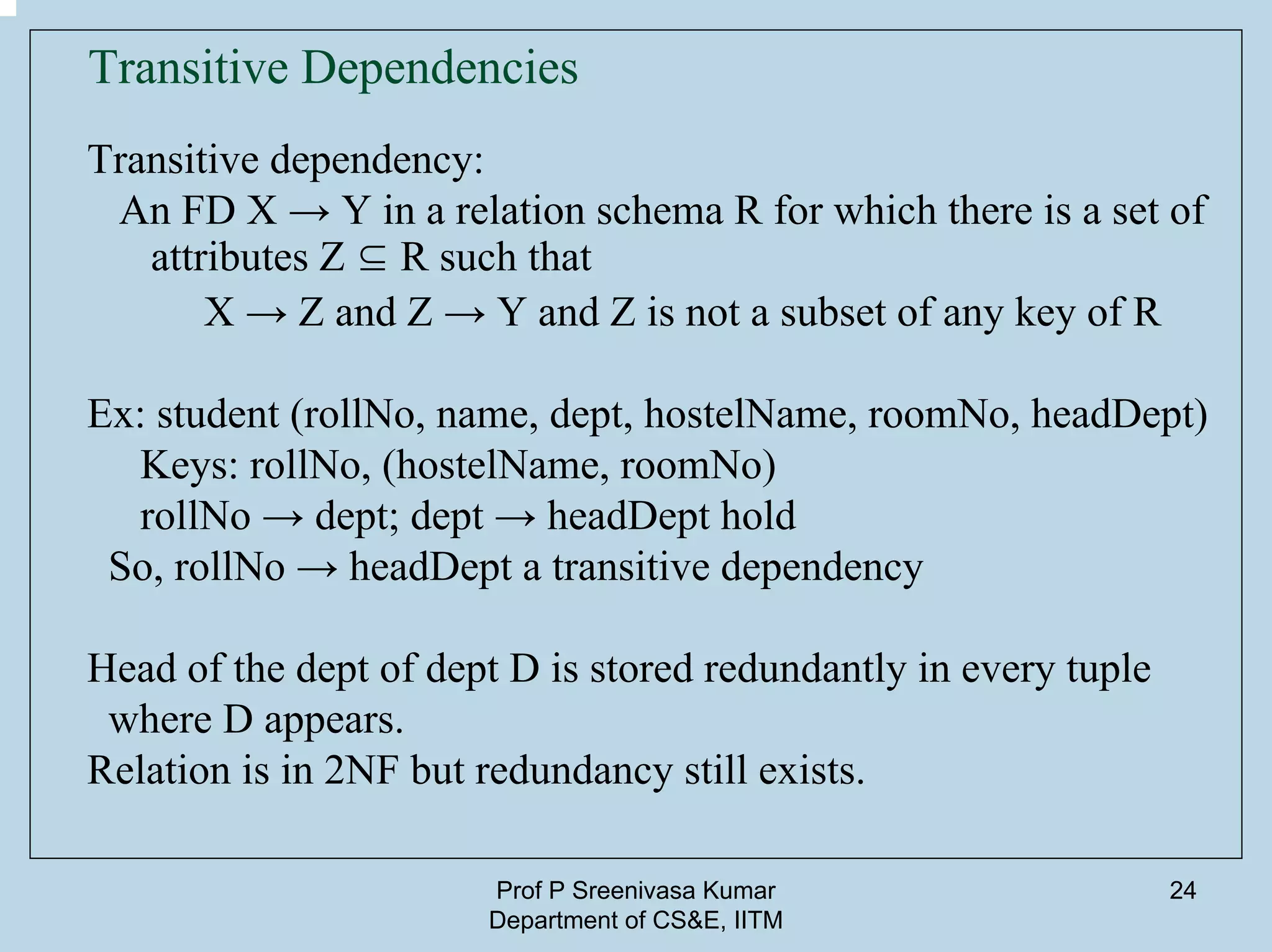 Prof P Sreenivasa Kumar
Department of CS&E, IITM
24
Transitive Dependencies
Transitive dependency:
An FD X → Y in a relation schema R for which there is a set of
attributes Z ⊆ R such that
X → Z and Z → Y and Z is not a subset of any key of R
Ex: student (rollNo, name, dept, hostelName, roomNo, headDept)
Keys: rollNo, (hostelName, roomNo)
rollNo → dept; dept → headDept hold
So, rollNo → headDept a transitive dependency
Head of the dept of dept D is stored redundantly in every tuple
where D appears.
Relation is in 2NF but redundancy still exists.
 