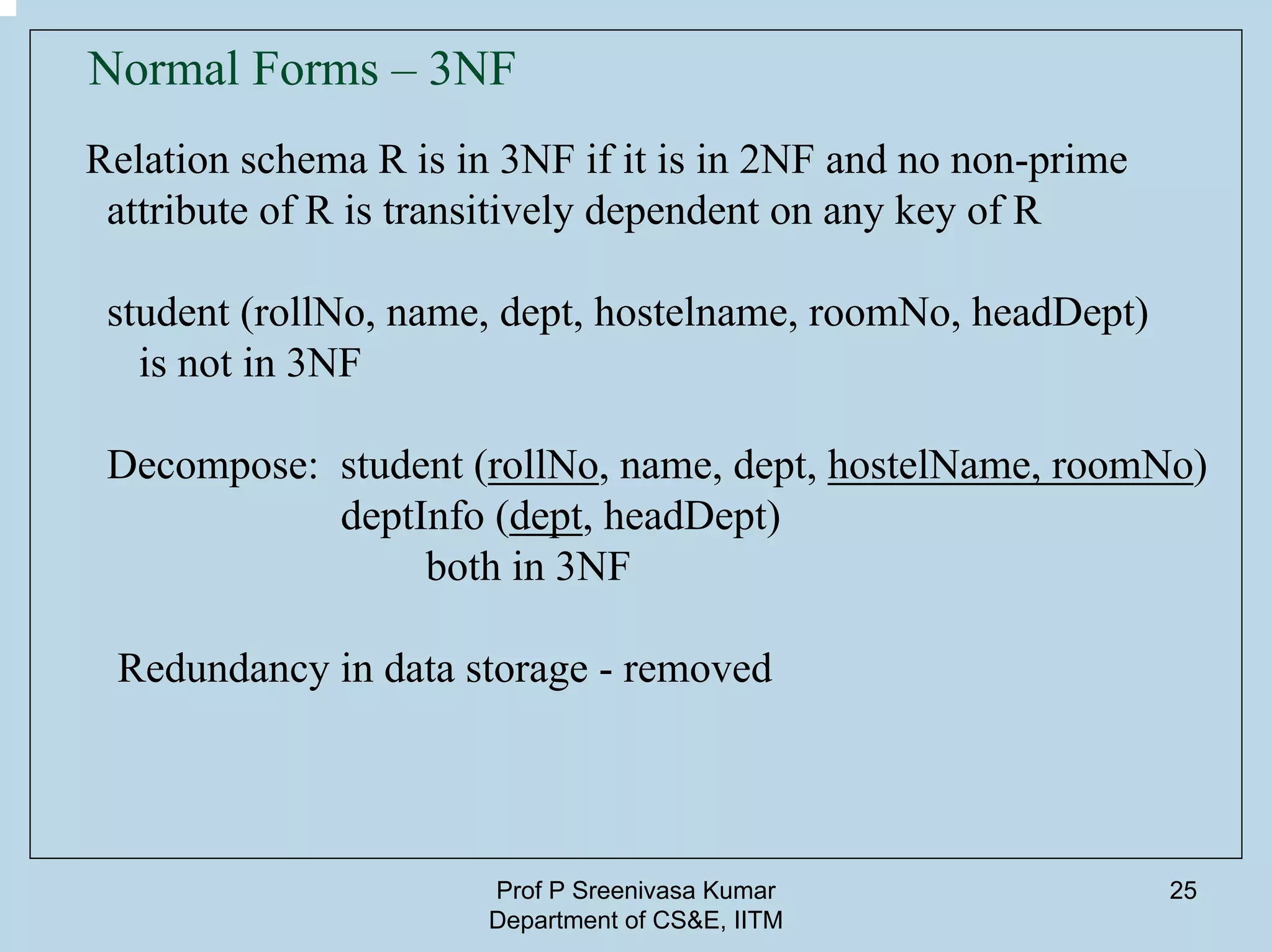 Prof P Sreenivasa Kumar
Department of CS&E, IITM
25
Normal Forms – 3NF
Relation schema R is in 3NF if it is in 2NF and no non-prime
attribute of R is transitively dependent on any key of R
student (rollNo, name, dept, hostelname, roomNo, headDept)
is not in 3NF
Decompose: student (rollNo, name, dept, hostelName, roomNo)
deptInfo (dept, headDept)
both in 3NF
Redundancy in data storage - removed
 