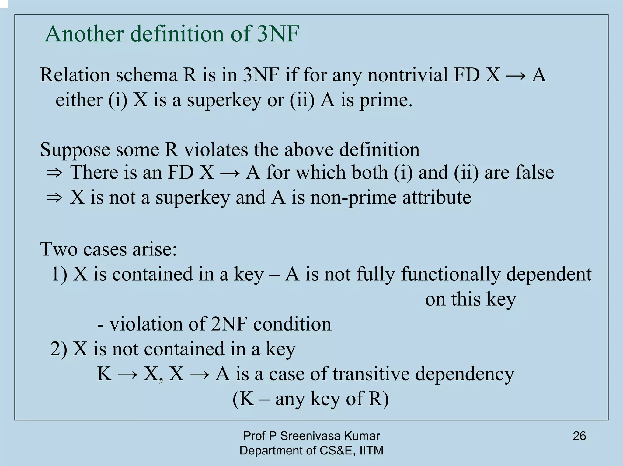 Prof P Sreenivasa Kumar
Department of CS&E, IITM
26
Another definition of 3NF
Relation schema R is in 3NF if for any nontrivial FD X → A
either (i) X is a superkey or (ii) A is prime.
Suppose some R violates the above definition
⇒ There is an FD X → A for which both (i) and (ii) are false
⇒ X is not a superkey and A is non-prime attribute
Two cases arise:
1) X is contained in a key – A is not fully functionally dependent
on this key
- violation of 2NF condition
2) X is not contained in a key
K → X, X → A is a case of transitive dependency
(K – any key of R)
 