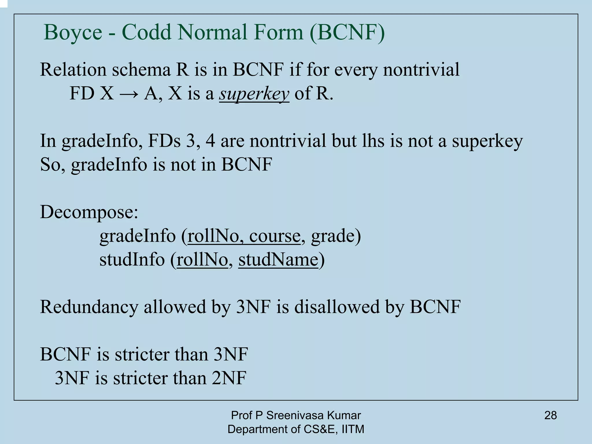 Prof P Sreenivasa Kumar
Department of CS&E, IITM
28
Boyce - Codd Normal Form (BCNF)
Relation schema R is in BCNF if for every nontrivial
FD X → A, X is a superkey of R.
In gradeInfo, FDs 3, 4 are nontrivial but lhs is not a superkey
So, gradeInfo is not in BCNF
Decompose:
gradeInfo (rollNo, course, grade)
studInfo (rollNo, studName)
Redundancy allowed by 3NF is disallowed by BCNF
BCNF is stricter than 3NF
3NF is stricter than 2NF
 