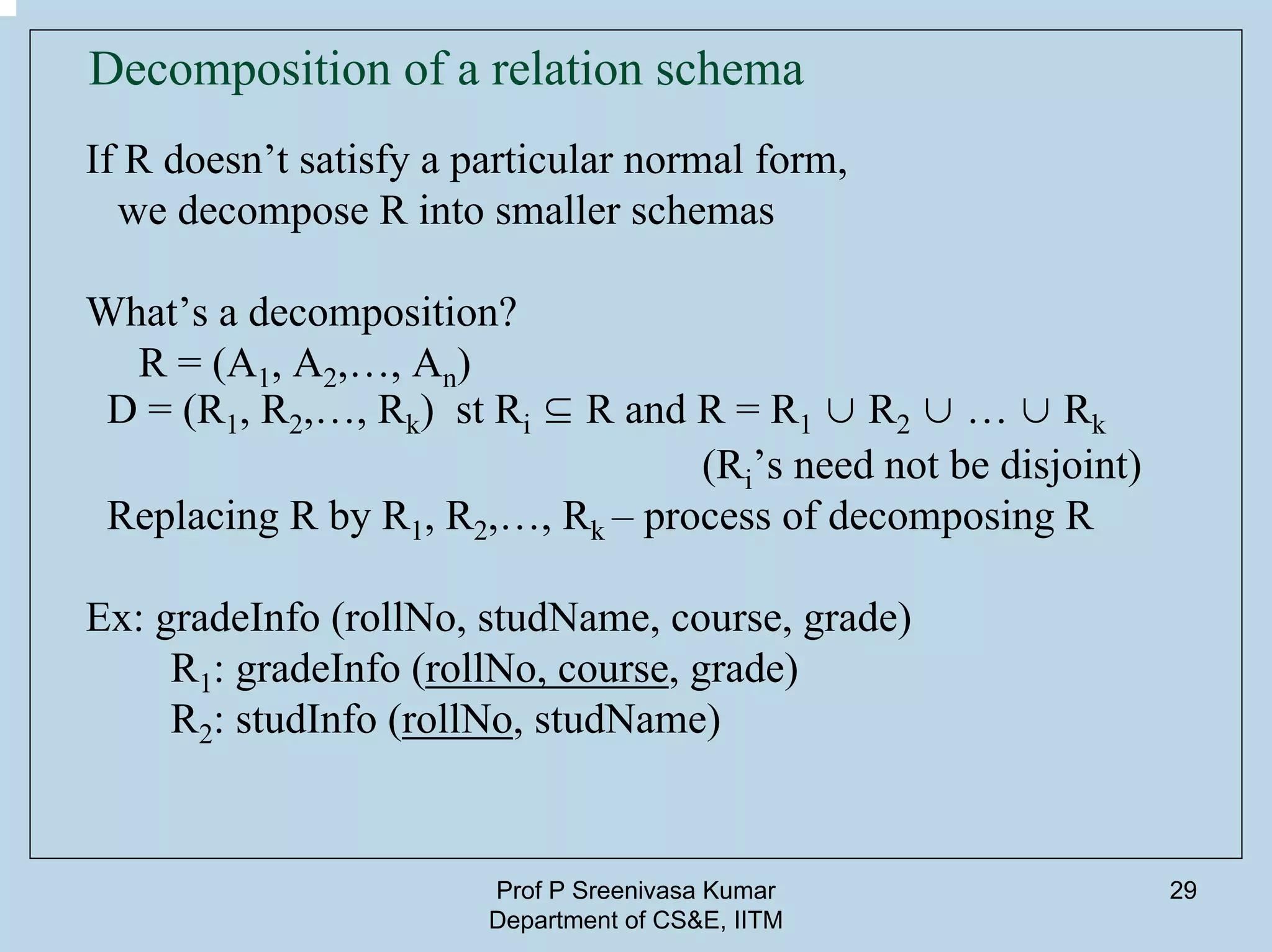Prof P Sreenivasa Kumar
Department of CS&E, IITM
29
Decomposition of a relation schema
If R doesn’t satisfy a particular normal form,
we decompose R into smaller schemas
What’s a decomposition?
R = (A1, A2,…, An)
D = (R1, R2,…, Rk) st Ri ⊆ R and R = R1 ∪ R2 ∪ … ∪ Rk
(Ri’s need not be disjoint)
Replacing R by R1, R2,…, Rk – process of decomposing R
Ex: gradeInfo (rollNo, studName, course, grade)
R1: gradeInfo (rollNo, course, grade)
R2: studInfo (rollNo, studName)
 