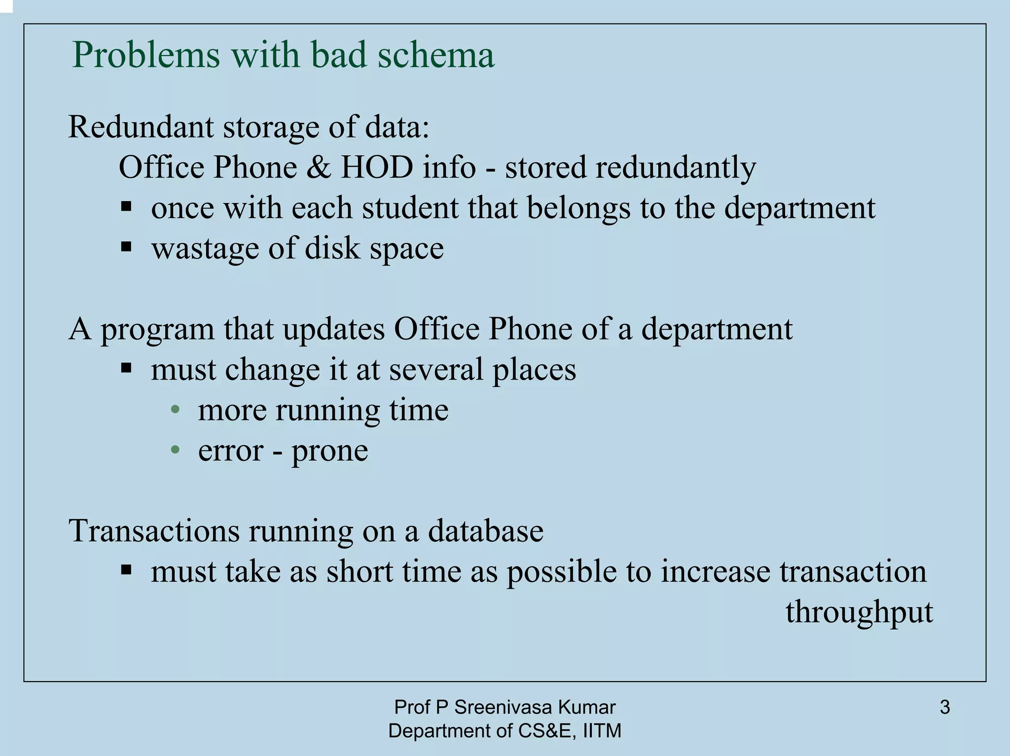 Prof P Sreenivasa Kumar
Department of CS&E, IITM
3
Problems with bad schema
Redundant storage of data:
Office Phone & HOD info - stored redundantly
once with each student that belongs to the department
wastage of disk space
A program that updates Office Phone of a department
must change it at several places
• more running time
• error - prone
Transactions running on a database
must take as short time as possible to increase transaction
throughput
 