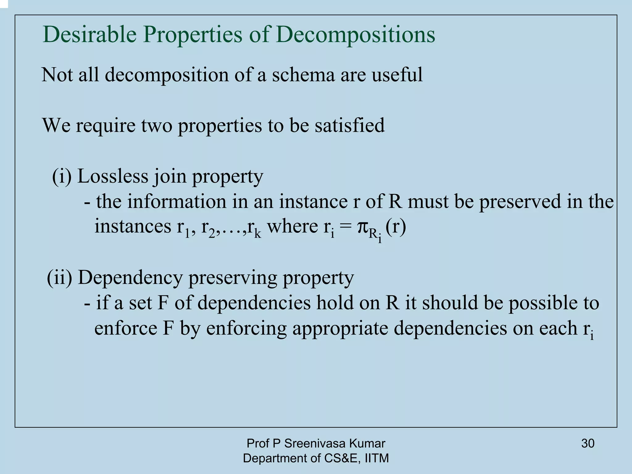 Prof P Sreenivasa Kumar
Department of CS&E, IITM
30
Desirable Properties of Decompositions
Not all decomposition of a schema are useful
We require two properties to be satisfied
(i) Lossless join property
- the information in an instance r of R must be preserved in the
instances r1, r2,…,rk where ri = pRi
(r)
(ii) Dependency preserving property
- if a set F of dependencies hold on R it should be possible to
enforce F by enforcing appropriate dependencies on each ri
 