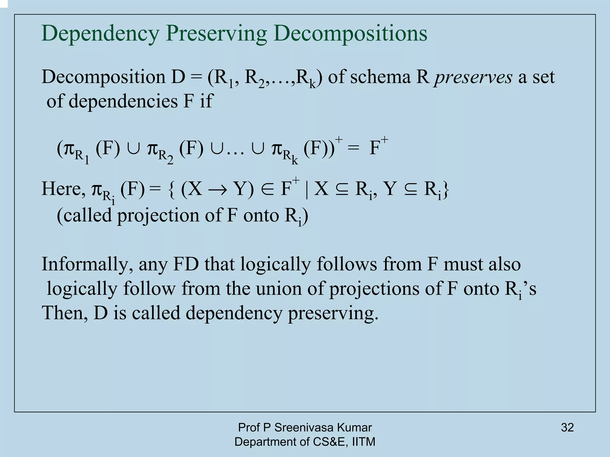 Prof P Sreenivasa Kumar
Department of CS&E, IITM
32
Dependency Preserving Decompositions
Decomposition D = (R1, R2,…,Rk) of schema R preserves a set
of dependencies F if
(pR1
(F) ∪ pR2
(F) ∪… ∪ pRk
(F))
+
= F
+
Here, pRi
(F) = { (X Æ Y) ∈ F
+
| X ⊆ Ri, Y ⊆ Ri}
(called projection of F onto Ri)
Informally, any FD that logically follows from F must also
logically follow from the union of projections of F onto Ri’s
Then, D is called dependency preserving.
 
