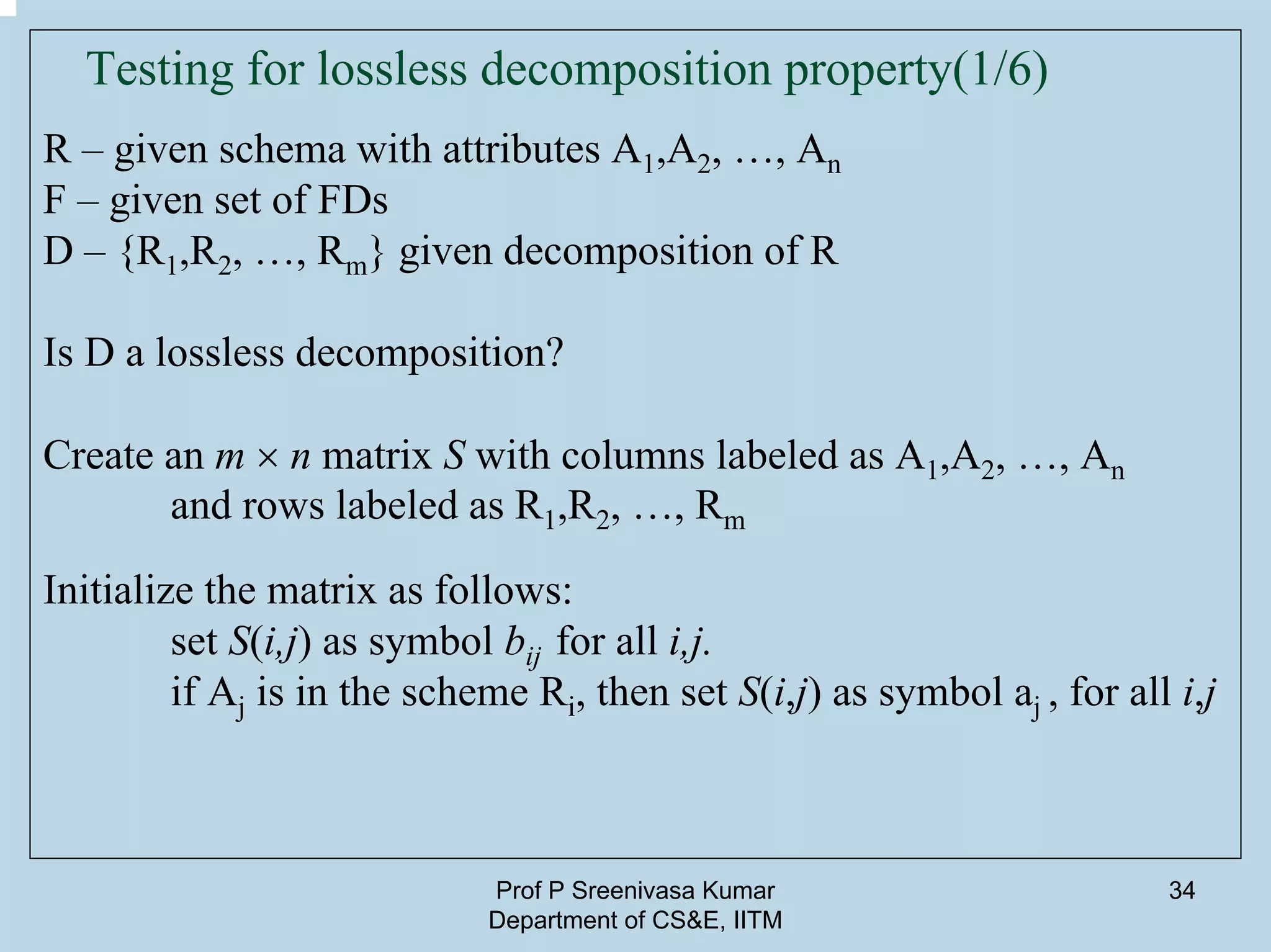 Prof P Sreenivasa Kumar
Department of CS&E, IITM
34
Testing for lossless decomposition property(1/6)
R – given schema with attributes A1,A2, …, An
F – given set of FDs
D – {R1,R2, …, Rm} given decomposition of R
Is D a lossless decomposition?
Create an m × n matrix S with columns labeled as A1,A2, …, An
and rows labeled as R1,R2, …, Rm
Initialize the matrix as follows:
set S(i,j) as symbol bij for all i,j.
if Aj is in the scheme Ri, then set S(i,j) as symbol aj , for all i,j
 