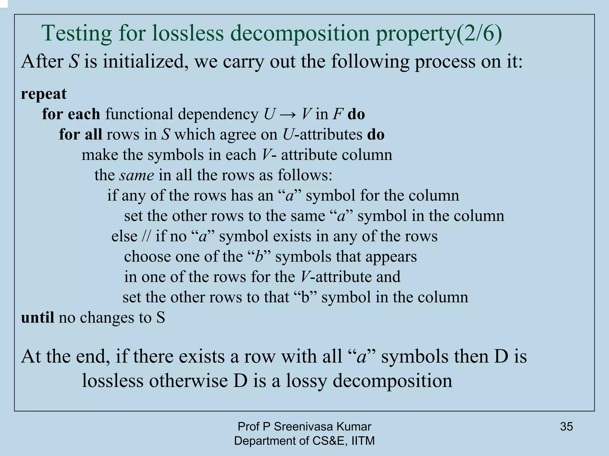 Prof P Sreenivasa Kumar
Department of CS&E, IITM
35
Testing for lossless decomposition property(2/6)
After S is initialized, we carry out the following process on it:
repeat
for each functional dependency U → V in F do
for all rows in S which agree on U-attributes do
make the symbols in each V- attribute column
the same in all the rows as follows:
if any of the rows has an “a” symbol for the column
set the other rows to the same “a” symbol in the column
else // if no “a” symbol exists in any of the rows
choose one of the “b” symbols that appears
in one of the rows for the V-attribute and
set the other rows to that “b” symbol in the column
until no changes to S
At the end, if there exists a row with all “a” symbols then D is
lossless otherwise D is a lossy decomposition
 