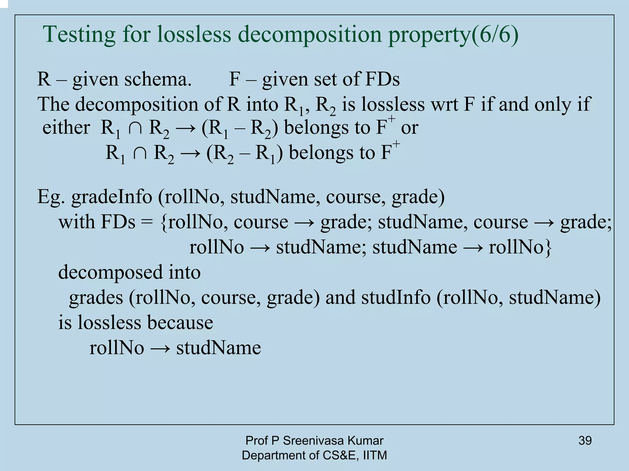 Prof P Sreenivasa Kumar
Department of CS&E, IITM
39
Testing for lossless decomposition property(6/6)
R – given schema. F – given set of FDs
The decomposition of R into R1, R2 is lossless wrt F if and only if
either R1 ∩ R2 → (R1 – R2) belongs to F
+
or
R1 ∩ R2 → (R2 – R1) belongs to F
+
Eg. gradeInfo (rollNo, studName, course, grade)
with FDs = {rollNo, course → grade; studName, course → grade;
rollNo → studName; studName → rollNo}
decomposed into
grades (rollNo, course, grade) and studInfo (rollNo, studName)
is lossless because
rollNo → studName
 