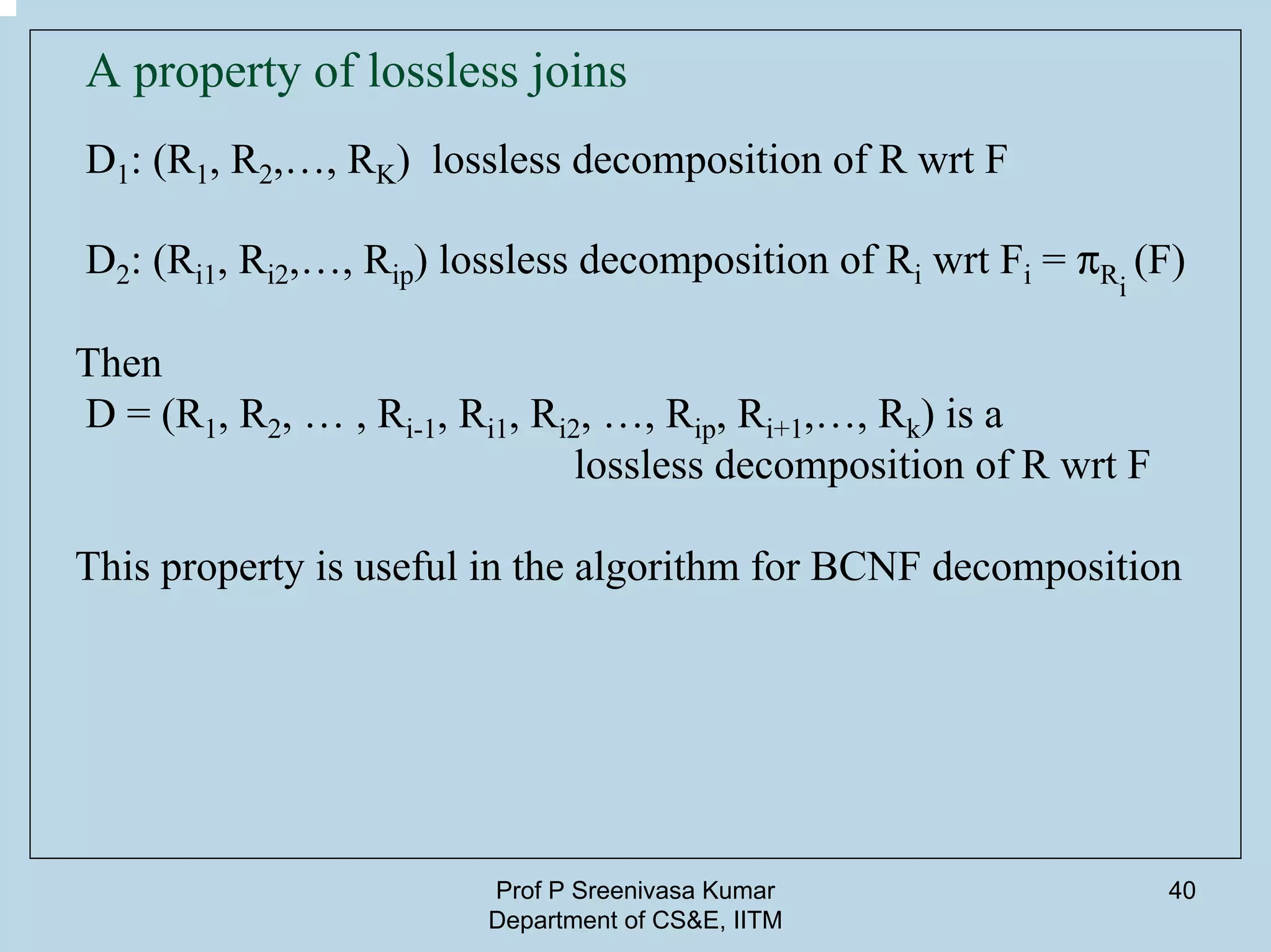 Prof P Sreenivasa Kumar
Department of CS&E, IITM
40
A property of lossless joins
D1: (R1, R2,…, RK) lossless decomposition of R wrt F
D2: (Ri1, Ri2,…, Rip) lossless decomposition of Ri wrt Fi = pRi
(F)
Then
D = (R1, R2, … , Ri-1, Ri1, Ri2, …, Rip, Ri+1,…, Rk) is a
lossless decomposition of R wrt F
This property is useful in the algorithm for BCNF decomposition
 