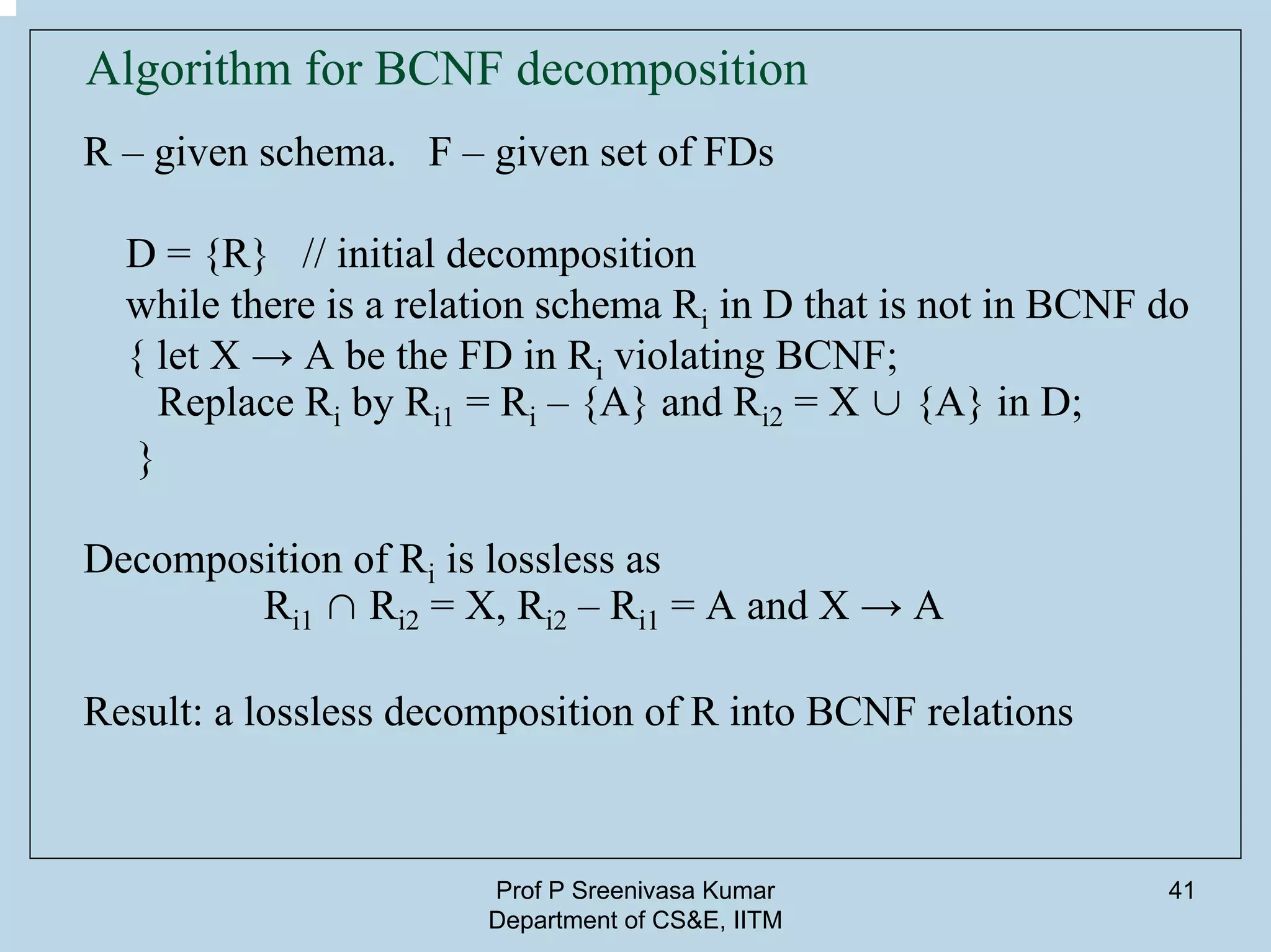 Prof P Sreenivasa Kumar
Department of CS&E, IITM
41
Algorithm for BCNF decomposition
R – given schema. F – given set of FDs
D = {R} // initial decomposition
while there is a relation schema Ri in D that is not in BCNF do
{ let X → A be the FD in Ri violating BCNF;
Replace Ri by Ri1 = Ri – {A} and Ri2 = X ∪ {A} in D;
}
Decomposition of Ri is lossless as
Ri1 ∩ Ri2 = X, Ri2 – Ri1 = A and X → A
Result: a lossless decomposition of R into BCNF relations
 