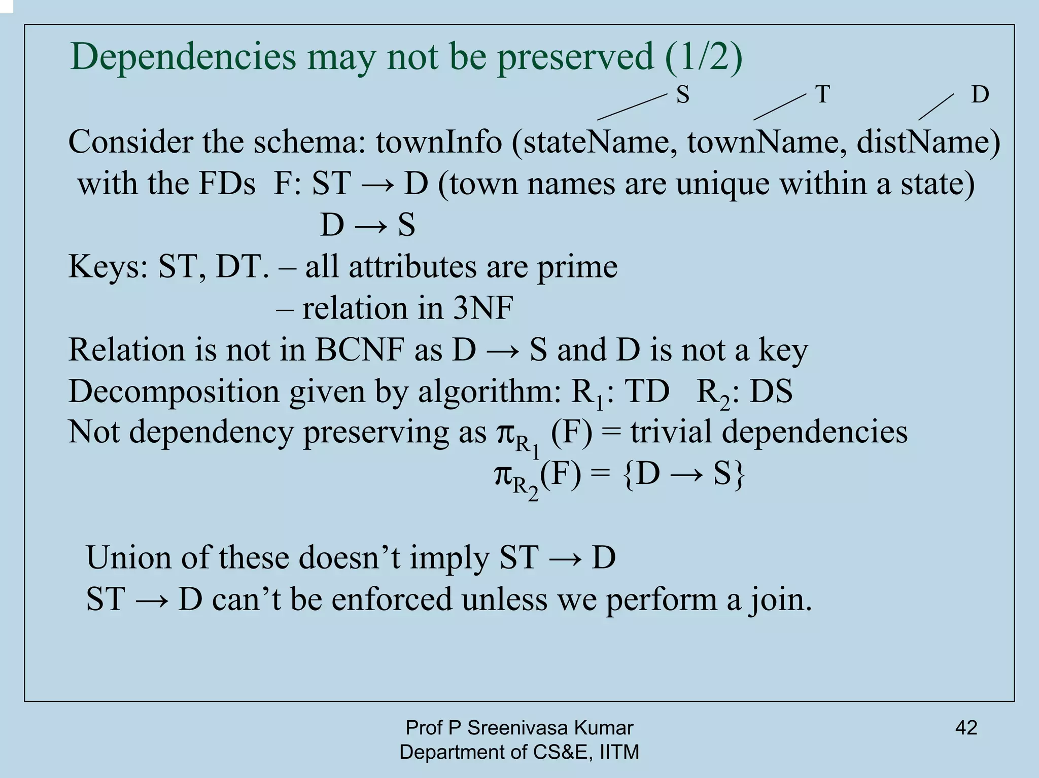 Prof P Sreenivasa Kumar
Department of CS&E, IITM
42
Dependencies may not be preserved (1/2)
Consider the schema: townInfo (stateName, townName, distName)
with the FDs F: ST → D (town names are unique within a state)
D → S
Keys: ST, DT. – all attributes are prime
– relation in 3NF
Relation is not in BCNF as D → S and D is not a key
Decomposition given by algorithm: R1: TD R2: DS
Not dependency preserving as pR1
(F) = trivial dependencies
pR2
(F) = {D → S}
Union of these doesn’t imply ST → D
ST → D can’t be enforced unless we perform a join.
S T D
 