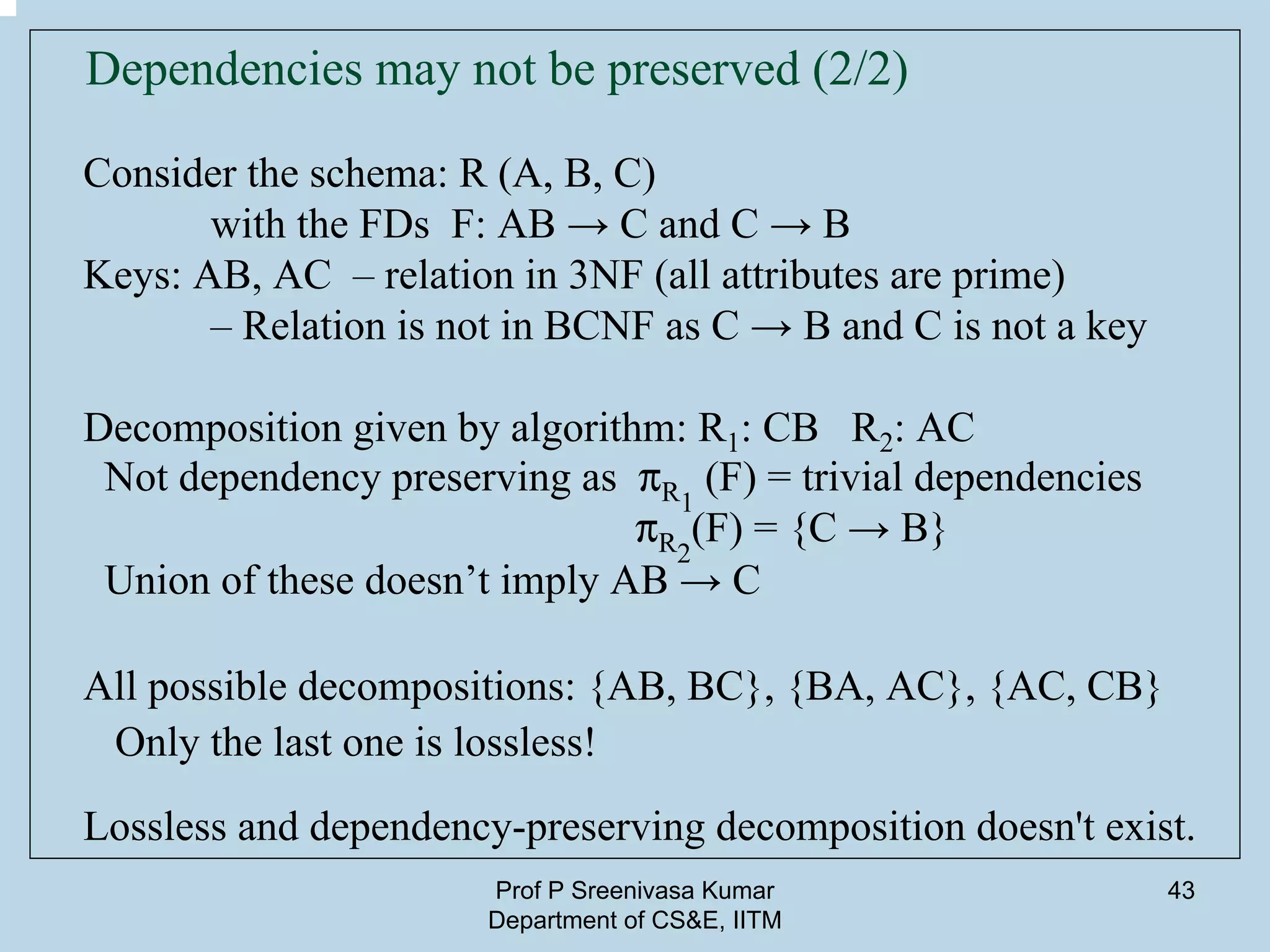 Prof P Sreenivasa Kumar
Department of CS&E, IITM
43
Dependencies may not be preserved (2/2)
Consider the schema: R (A, B, C)
with the FDs F: AB → C and C → B
Keys: AB, AC – relation in 3NF (all attributes are prime)
– Relation is not in BCNF as C → B and C is not a key
Decomposition given by algorithm: R1: CB R2: AC
Not dependency preserving as pR1
(F) = trivial dependencies
pR2
(F) = {C → B}
Union of these doesn’t imply AB → C
All possible decompositions: {AB, BC}, {BA, AC}, {AC, CB}
Only the last one is lossless!
Lossless and dependency-preserving decomposition doesn't exist.
 