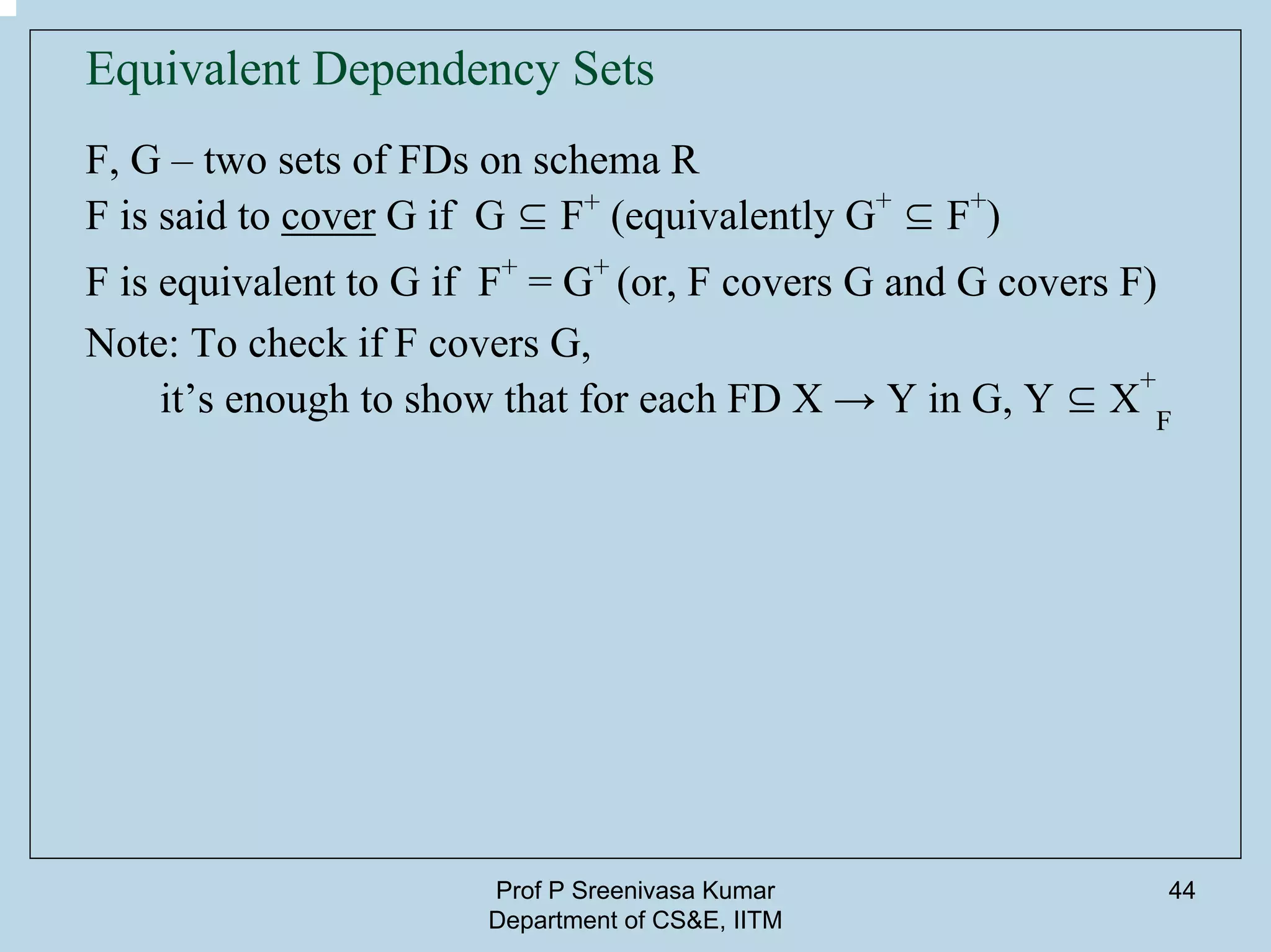 Prof P Sreenivasa Kumar
Department of CS&E, IITM
44
Equivalent Dependency Sets
F, G – two sets of FDs on schema R
F is said to cover G if G ⊆ F+
(equivalently G+
⊆ F+
)
F is equivalent to G if F+
= G+
(or, F covers G and G covers F)
Note: To check if F covers G,
it’s enough to show that for each FD X → Y in G, Y ⊆ X
+
F
 