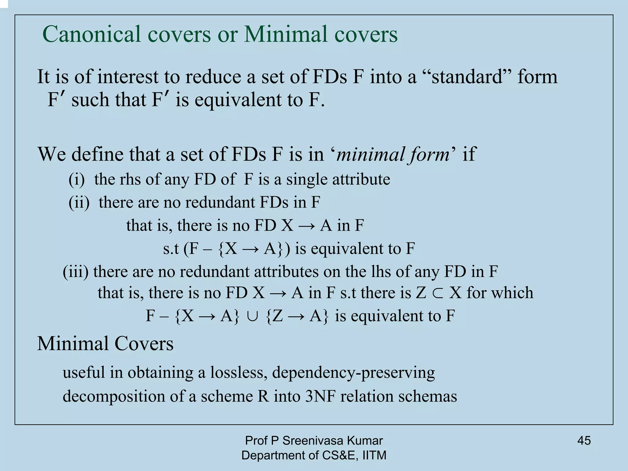 Prof P Sreenivasa Kumar
Department of CS&E, IITM
45
Canonical covers or Minimal covers
It is of interest to reduce a set of FDs F into a “standard” form
F′ such that F′ is equivalent to F.
We define that a set of FDs F is in ‘minimal form’ if
(i) the rhs of any FD of F is a single attribute
(ii) there are no redundant FDs in F
that is, there is no FD X → A in F
s.t (F – {X → A}) is equivalent to F
(iii) there are no redundant attributes on the lhs of any FD in F
that is, there is no FD X → A in F s.t there is Z ⊂ X for which
F – {X → A} ∪ {Z → A} is equivalent to F
Minimal Covers
useful in obtaining a lossless, dependency-preserving
decomposition of a scheme R into 3NF relation schemas
 