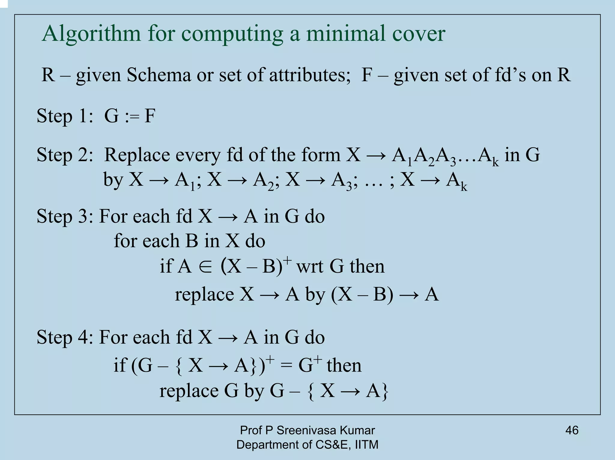 Prof P Sreenivasa Kumar
Department of CS&E, IITM
46
Algorithm for computing a minimal cover
R – given Schema or set of attributes; F – given set of fd’s on R
Step 1: G := F
Step 2: Replace every fd of the form X → A1A2A3…Ak in G
by X → A1; X → A2; X → A3; … ; X → Ak
Step 3: For each fd X → A in G do
for each B in X do
if A ∈ (X – B)+ wrt G then
replace X → A by (X – B) → A
Step 4: For each fd X → A in G do
if (G – { X → A})+ = G+ then
replace G by G – { X → A}
 