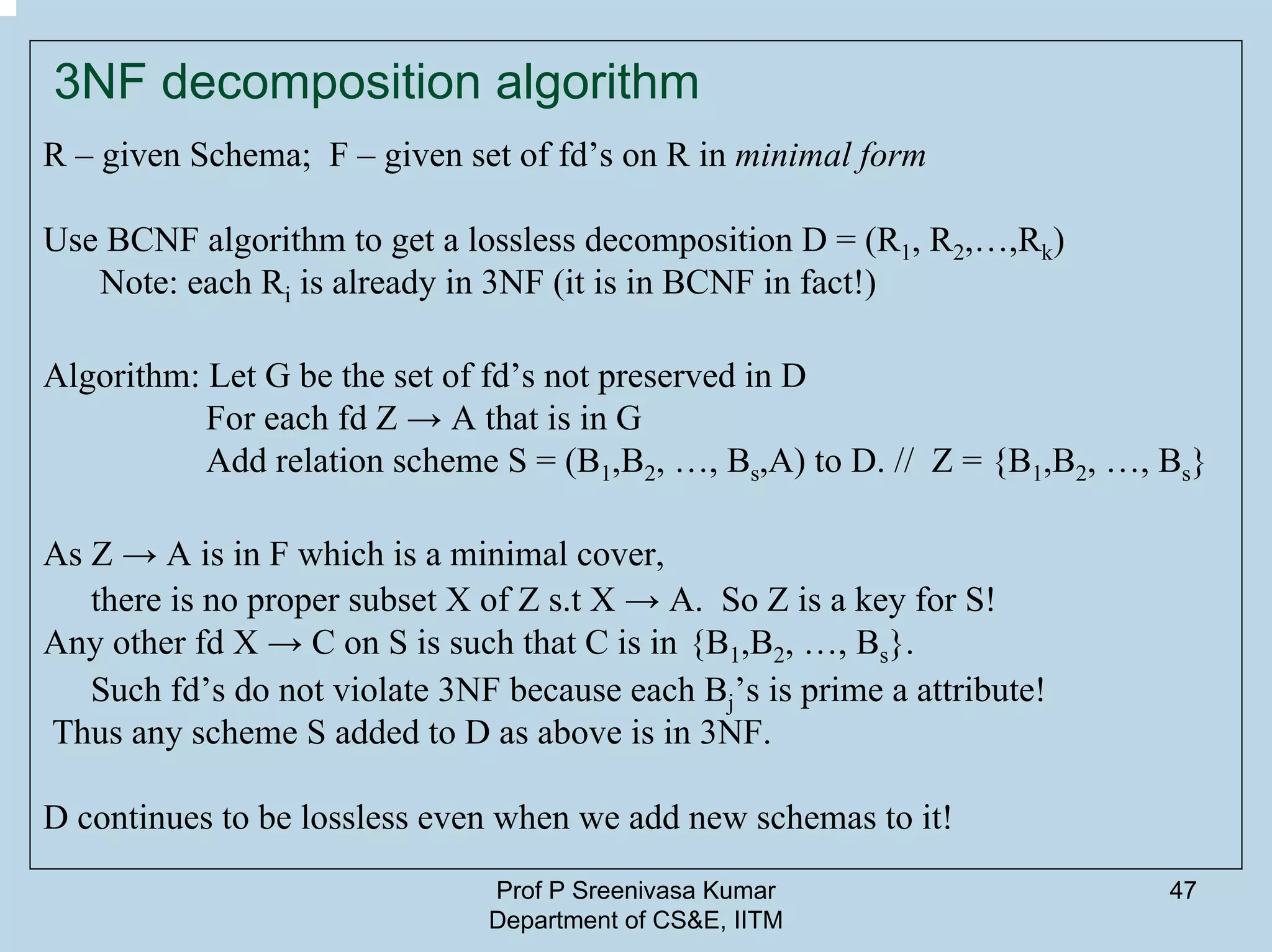 Prof P Sreenivasa Kumar
Department of CS&E, IITM
47
3NF decomposition algorithm
R – given Schema; F – given set of fd’s on R in minimal form
Use BCNF algorithm to get a lossless decomposition D = (R1, R2,…,Rk)
Note: each Ri is already in 3NF (it is in BCNF in fact!)
Algorithm: Let G be the set of fd’s not preserved in D
For each fd Z → A that is in G
Add relation scheme S = (B1,B2, …, Bs,A) to D. // Z = {B1,B2, …, Bs}
As Z → A is in F which is a minimal cover,
there is no proper subset X of Z s.t X → A. So Z is a key for S!
Any other fd X → C on S is such that C is in {B1,B2, …, Bs}.
Such fd’s do not violate 3NF because each Bj’s is prime a attribute!
Thus any scheme S added to D as above is in 3NF.
D continues to be lossless even when we add new schemas to it!
 