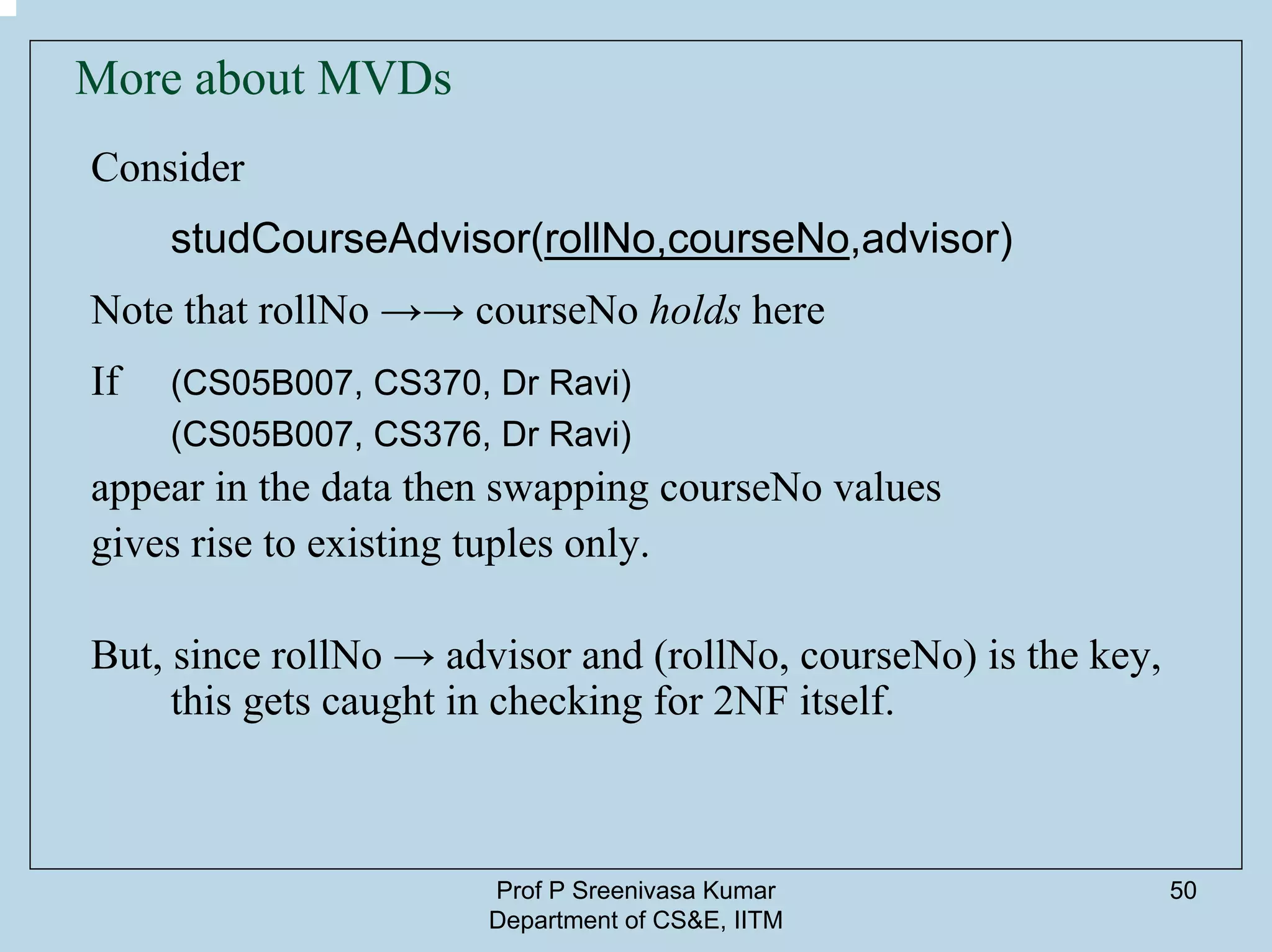 Prof P Sreenivasa Kumar
Department of CS&E, IITM
50
More about MVDs
Consider
studCourseAdvisor(rollNo,courseNo,advisor)
Note that rollNo →→ courseNo holds here
If (CS05B007, CS370, Dr Ravi)
(CS05B007, CS376, Dr Ravi)
appear in the data then swapping courseNo values
gives rise to existing tuples only.
But, since rollNo → advisor and (rollNo, courseNo) is the key,
this gets caught in checking for 2NF itself.
 