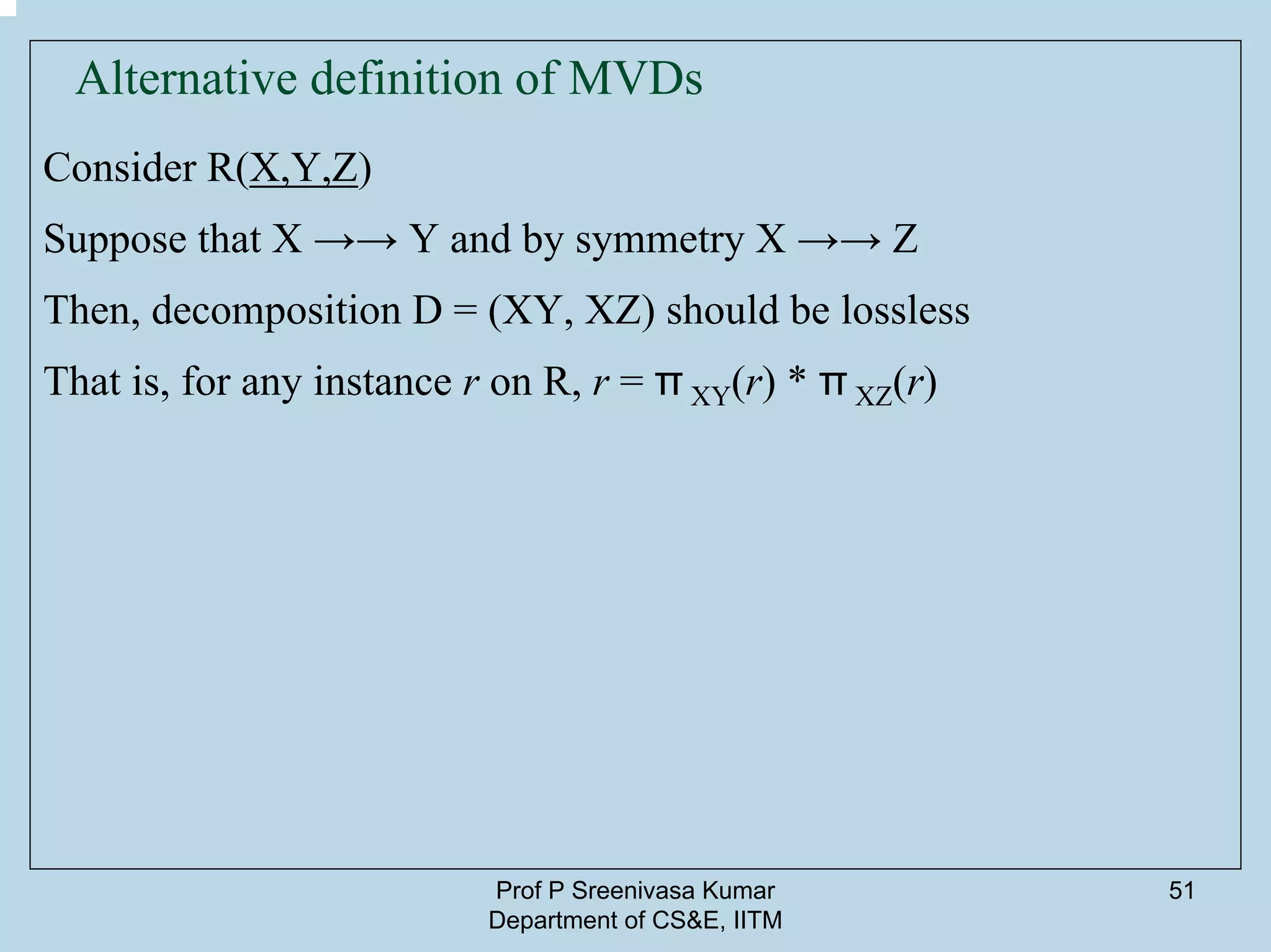 Prof P Sreenivasa Kumar
Department of CS&E, IITM
51
Alternative definition of MVDs
Consider R(X,Y,Z)
Suppose that X →→ Y and by symmetry X →→ Z
Then, decomposition D = (XY, XZ) should be lossless
That is, for any instance r on R, r = π XY(r) * π XZ(r)
 
