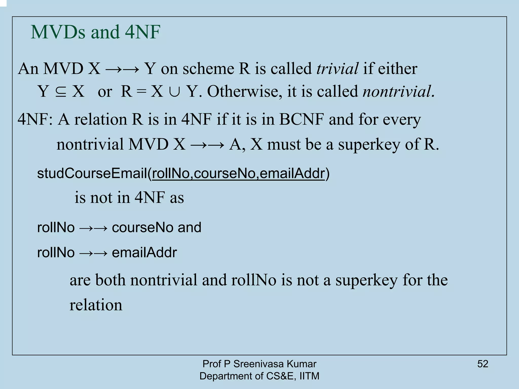 Prof P Sreenivasa Kumar
Department of CS&E, IITM
52
MVDs and 4NF
An MVD X →→ Y on scheme R is called trivial if either
Y ⊆ X or R = X ∪ Y. Otherwise, it is called nontrivial.
4NF: A relation R is in 4NF if it is in BCNF and for every
nontrivial MVD X →→ A, X must be a superkey of R.
studCourseEmail(rollNo,courseNo,emailAddr)
is not in 4NF as
rollNo →→ courseNo and
rollNo →→ emailAddr
are both nontrivial and rollNo is not a superkey for the
relation
 