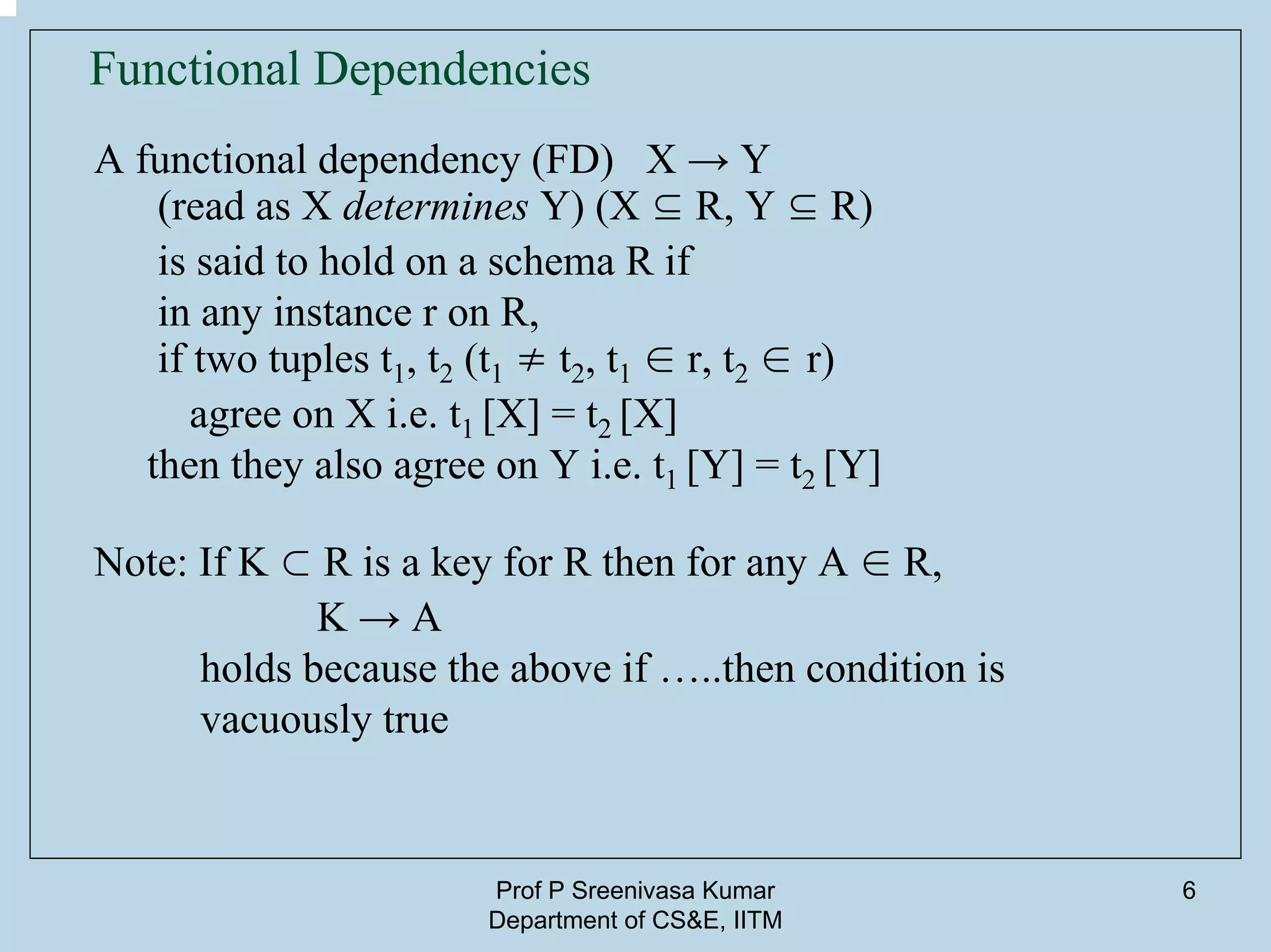 Prof P Sreenivasa Kumar
Department of CS&E, IITM
6
Functional Dependencies
A functional dependency (FD) X → Y
(read as X determines Y) (X ⊆ R, Y ⊆ R)
is said to hold on a schema R if
in any instance r on R,
if two tuples t1, t2 (t1 ≠ t2, t1 ∈ r, t2 ∈ r)
agree on X i.e. t1 [X] = t2 [X]
then they also agree on Y i.e. t1 [Y] = t2 [Y]
Note: If K ⊂ R is a key for R then for any A ∈ R,
K → A
holds because the above if …..then condition is
vacuously true
 