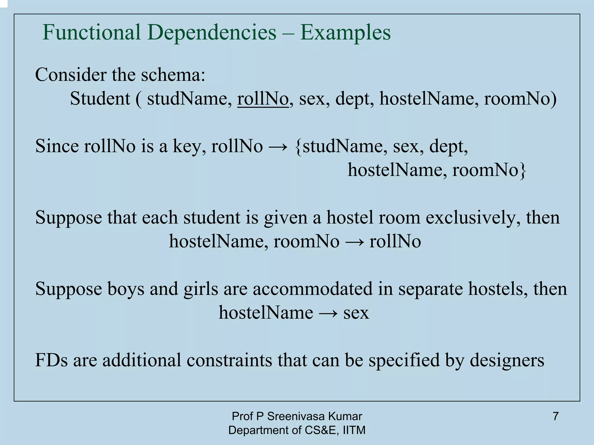 Prof P Sreenivasa Kumar
Department of CS&E, IITM
7
Functional Dependencies – Examples
Consider the schema:
Student ( studName, rollNo, sex, dept, hostelName, roomNo)
Since rollNo is a key, rollNo → {studName, sex, dept,
hostelName, roomNo}
Suppose that each student is given a hostel room exclusively, then
hostelName, roomNo → rollNo
Suppose boys and girls are accommodated in separate hostels, then
hostelName → sex
FDs are additional constraints that can be specified by designers
 