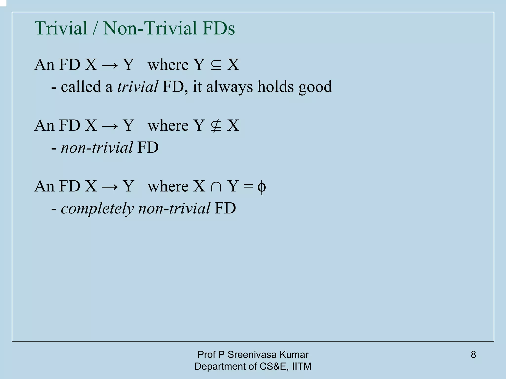 Prof P Sreenivasa Kumar
Department of CS&E, IITM
8
Trivial / Non-Trivial FDs
An FD X → Y where Y ⊆ X
- called a trivial FD, it always holds good
An FD X → Y where Y ⊈ X
- non-trivial FD
An FD X → Y where X ∩ Y = f
- completely non-trivial FD
 