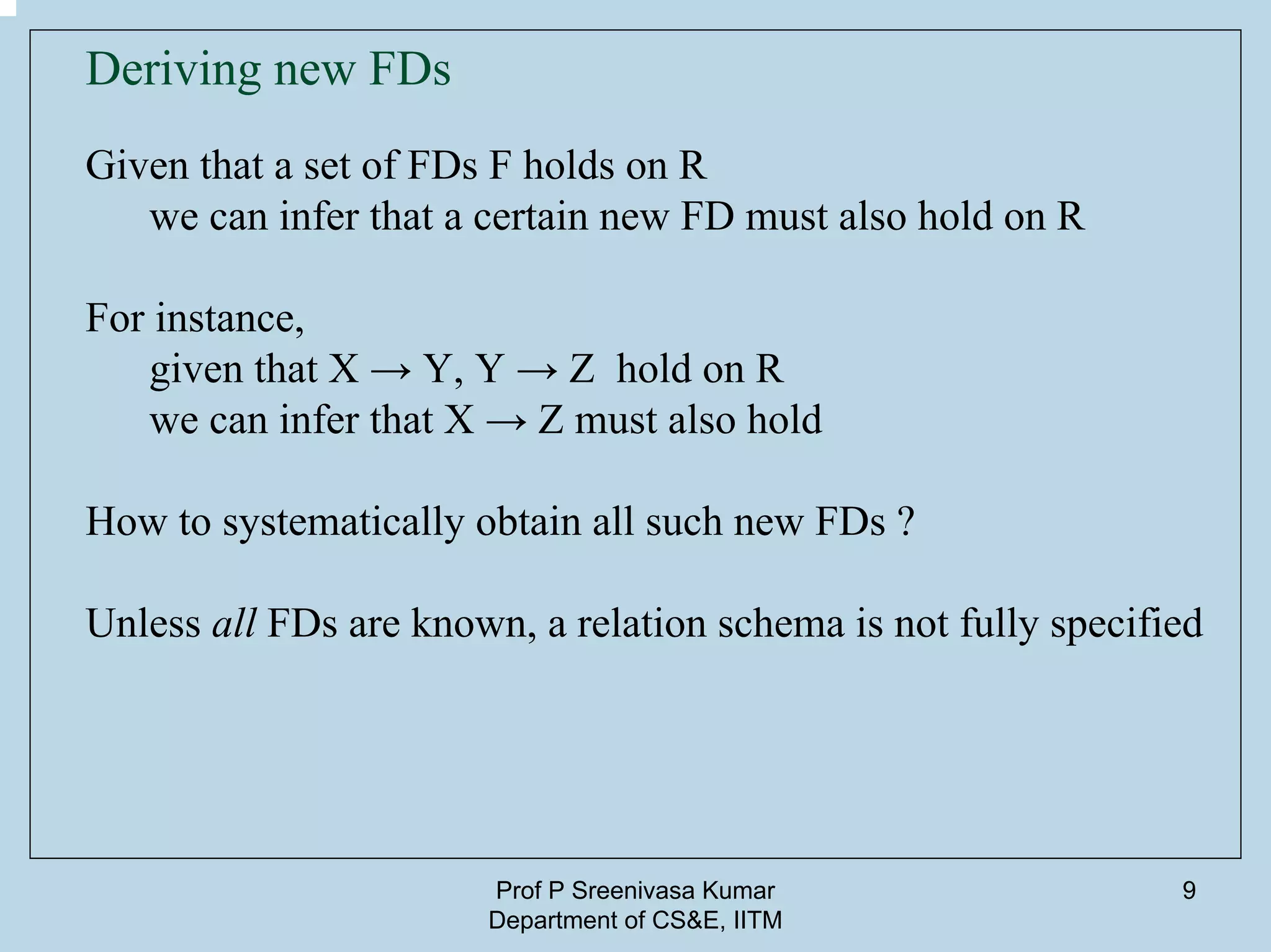 Prof P Sreenivasa Kumar
Department of CS&E, IITM
9
Deriving new FDs
Given that a set of FDs F holds on R
we can infer that a certain new FD must also hold on R
For instance,
given that X → Y, Y → Z hold on R
we can infer that X → Z must also hold
How to systematically obtain all such new FDs ?
Unless all FDs are known, a relation schema is not fully specified
 