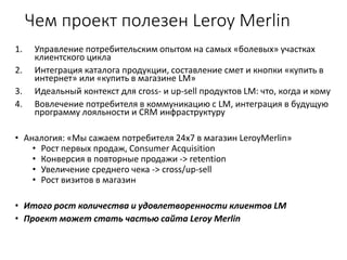 Чем проект полезен Leroy Merlin
1. Управление потребительским опытом на самых «болевых» участках
клиентского цикла
2. Интеграция каталога продукции, составление смет и кнопки «купить в
интернет» или «купить в магазине LM»
3. Идеальный контекст для cross- и up-sell продуктов LM: что, когда и кому
4. Вовлечение потребителя в коммуникацию с LM, интеграция в будущую
программу лояльности и CRM инфраструктуру
• Аналогия: «Мы сажаем потребителя 24x7 в магазин LeroyMerlin»
• Рост первых продаж, Consumer Acquisition
• Конверсия в повторные продажи -> retention
• Увеличение среднего чека -> cross/up-sell
• Рост визитов в магазин
• Итого рост количества и удовлетворенности клиентов LM
• Проект может стать частью сайта Leroy Merlin
 