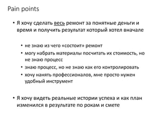 Pain points
• Я хочу сделать весь ремонт за понятные деньги и
время и получить результат который хотел вначале
• не знаю из чего «состоит» ремонт
• могу набрать материалы посчитать их стоимость, но
не знаю процесс
• знаю процесс, но не знаю как его контролировать
• хочу нанять профессионалов, мне просто нужен
удобный инструмент
• Я хочу видеть реальные истории успеха и как план
изменился в результате по рокам и смете
 