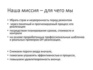Наша миссия – для чего мы
• Убрать страх и неуверенность перед ремонтом
• через понятный и прогнозируемый процесс его
реализации
• посредством планирования сроков, стоимости и
контроля
• на основе проработанных профессиональных шаблонов
и реальных примеров DIY реализации.
• Снижаем пороги входа вначале,
• помогаем управлять эффективностью в процессе,
• повышаем удовлетворенность вконце.
 
