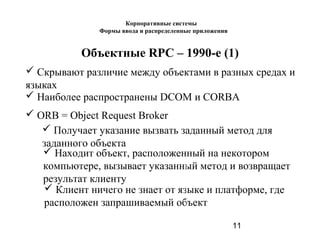 11
Объектные RPC – 1990-е (1)
 Скрывают различие между объектами в разных средах и
языках
 Наиболее распространены DCOM и CORBA
 ORB = Object Request Broker
 Получает указание вызвать заданный метод для
заданного объекта
 Находит объект, расположенный на некотором
компьютере, вызывает указанный метод и возвращает
результат клиенту
 Клиент ничего не знает от языке и платформе, где
расположен запрашиваемый объект
Корпоративные системы
Формы ввода и распределенные приложения
 