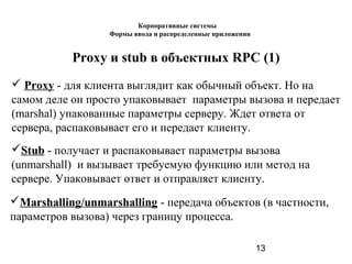 13
Proxy и stub в объектных RPC (1)
 Proxy - для клиента выглядит как обычный объект. Но на
самом деле он просто упаковывает параметры вызова и передает
(marshal) упакованные параметры серверу. Ждет ответа от
сервера, распаковывает его и передает клиенту.
Stub - получает и распаковывает параметры вызова
(unmarshall) и вызывает требуемую функцию или метод на
сервере. Упаковывает ответ и отправляет клиенту.
Marshalling/unmarshalling - передача объектов (в частности,
параметров вызова) через границу процесса.
Корпоративные системы
Формы ввода и распределенные приложения
 