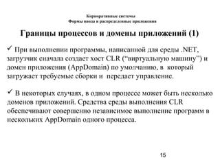 15
Границы процессов и домены приложений (1)
 При выполнении программы, написанной для среды .NET,
загрузчик сначала создает хост CLR (“виртуальную машину”) и
домен приложения (AppDomain) по умолчанию, в который
загружает требуемые сборки и передает управление.
 В некоторых случаях, в одном процессе может быть несколько
доменов приложений. Средства среды выполнения CLR
обеспечивают совершенно независимое выполнение программ в
нескольких AppDomain одного процесса.
Корпоративные системы
Формы ввода и распределенные приложения
 