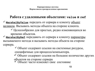 19
Работа с удаленными объектами: value и ref
 MarshalByValue: передать от сервера к клиенту объект
целиком. Вызывать методы объекта на стороне клиента.
 MarshalByRef: передавать от сервера к клиенту параметры
вызываемого метода и вызывать методы объекта на стороне
сервера.
 Целесообразно для простых, редко изменяющихся во
времени объектов.
 Объект содержит ссылки на системные ресурсы,
специфичные для процесса/компьютера.
 Объект содержит ссылки на большое количество других
объектов на стороне сервера
 Объект часто изменяет свое состояние
Корпоративные системы
Формы ввода и распределенные приложения
 