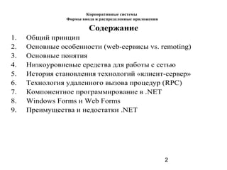 2
Содержание
1. Общий принцип
2. Основные особенности (web-сервисы vs. remoting)
3. Основные понятия
4. Низкоуровневые средства для работы с сетью
5. История становления технологий «клиент-сервер»
6. Технология удаленного вызова процедур (RPC)
7. Компонентное программирование в .NET
8. Windows Forms и Web Forms
9. Преимущества и недостатки .NET
Корпоративные системы
Формы ввода и распределенные приложения
 