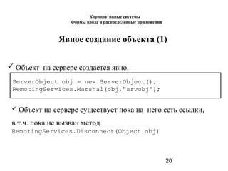 20
Явное создание объекта (1)
 Объект на сервере создается явно.
ServerObject obj = new ServerObject();
RemotingServices.Marshal(obj,"srvobj");
 Объект на сервере существует пока на него есть ссылки,
в т.ч. пока не вызван метод
RemotingServices.Disconnect(Object obj)
Корпоративные системы
Формы ввода и распределенные приложения
 