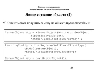 21
Явное создание объекта (2)
 Клиент может получить ссылку на объект двумя способами:
ServerObject obj = (ServerObject)Activator.GetObject(
typeof(ServerObject),
"http://localhost:8080/srvobj");
RemotingConfiguration.RegisterWellKnownClientType(
typeof(ServerObject),
"http://localhost:8080/srvobj");
…
ServerObject obj = new ServerObject();
Корпоративные системы
Формы ввода и распределенные приложения
 