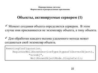 22
Объекты, активируемые сервером (1)
 Момент создания объекта определяется сервером. В этом
случае имя присваивается не экземпляру объекта, а типу объекта.
RemotingConfiguration.
RegisterWellKnownServiceType(typeof(ServerObject),
"srvobj",
WellKnownObjectMode.SingleCall);
 Для обработки каждого вызова удаленного метода может
создаваться свой экземпляр объекта.
Корпоративные системы
Формы ввода и распределенные приложения
 