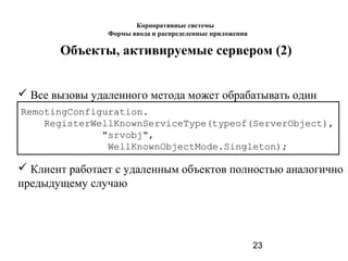 23
Объекты, активируемые сервером (2)
 Клиент работает с удаленным объектов полностью аналогично
предыдущему случаю
 Все вызовы удаленного метода может обрабатывать один
объект.RemotingConfiguration.
RegisterWellKnownServiceType(typeof(ServerObject),
"srvobj",
WellKnownObjectMode.Singleton);
Корпоративные системы
Формы ввода и распределенные приложения
 