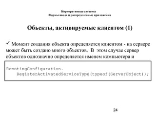24
Объекты, активируемые клиентом (1)
 Момент создания объекта определяется клиентом - на сервере
может быть создано много объектов. В этом случае сервер
объектов однозначно определяется именем компьютера и
портом.
RemotingConfiguration.
RegisterActivatedServiceType(typeof(ServerObject));
Корпоративные системы
Формы ввода и распределенные приложения
 