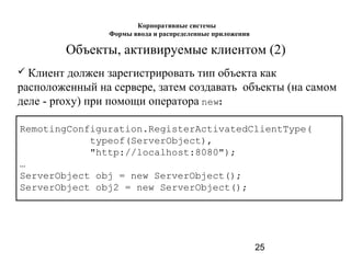 25
Объекты, активируемые клиентом (2)
 Клиент должен зарегистрировать тип объекта как
расположенный на сервере, затем создавать объекты (на самом
деле - proxy) при помощи оператора new:
RemotingConfiguration.RegisterActivatedClientType(
typeof(ServerObject),
"http://localhost:8080");
…
ServerObject obj = new ServerObject();
ServerObject obj2 = new ServerObject();
Корпоративные системы
Формы ввода и распределенные приложения
 