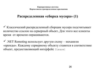 26
Распределенная «сборка мусора» (1)
 Классический распределенный сборщик мусора подсчитывает
количество ссылок на серверный объект, Для этого все клиенты
время от времени опрашиваются.
 .NET Remoting использует другую схему – механизм
«аренды». Каждому серверному объекту ставится в соответствие
объект, предоставляющий интерфейс ILease:
Корпоративные системы
Формы ввода и распределенные приложения
 