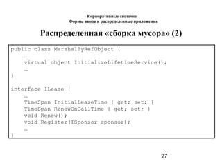 27
Распределенная «сборка мусора» (2)
рublic class MarshalByRefObject {
…
virtual object InitializeLifetimeService();
…
}
interface ILease {
…
TimeSpan InitialLeaseTime { get; set; }
TimeSpan RenewOnCallTime { get; set; }
void Renew();
void Register(ISponsor sponsor);
…
}
Корпоративные системы
Формы ввода и распределенные приложения
 