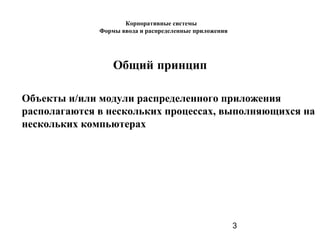 3
Общий принцип
Объекты и/или модули распределенного приложения
располагаются в нескольких процессах, выполняющихся на
нескольких компьютерах
Корпоративные системы
Формы ввода и распределенные приложения
 