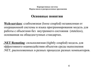 4
Основные понятия
Web-services: слабоcвязная (loose coupled) независимая от
операционной системы и языка программирования модель для
работы с объектами без внутреннего состояния (stateless),
основанная на общедоступных стандартах.
.NET Remoting: сильносвязная (tightly coupled) модель для
эффективного взаимодействия объектов среды выполнения
.NET, расположенных в разных процессах разных компьютеров.
Корпоративные системы
Формы ввода и распределенные приложения
 
