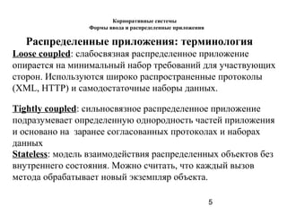5
Распределенные приложения: терминология
Loose coupled: слабосвязная распределенное приложение
опирается на минимальный набор требований для участвующих
сторон. Используются широко распространенные протоколы
(XML, HTTP) и самодостаточные наборы данных.
Tightly coupled: сильносвязное распределенное приложение
подразумевает определенную однородность частей приложения
и основано на заранее согласованных протоколах и наборах
данных
Stateless: модель взаимодействия распределенных объектов без
внутреннего состояния. Можно считать, что каждый вызов
метода обрабатывает новый экземпляр объекта.
Корпоративные системы
Формы ввода и распределенные приложения
 
